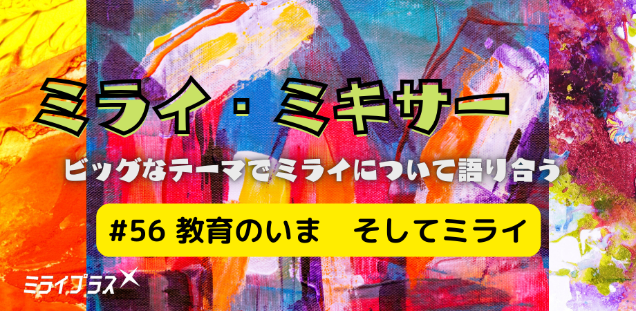 ミライ・ミキサー #56　～教育のいま　そしてミライ～