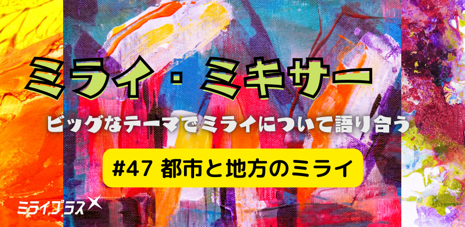 ミライ・ミキサー #47　～都市と地方のミライ～