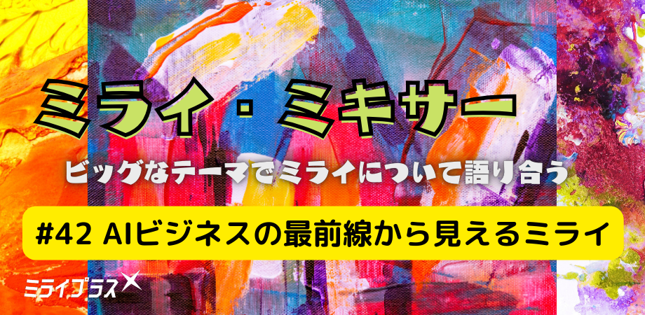 ミライ・ミキサー #42　～AIビジネスの最前線から見えるミライ～