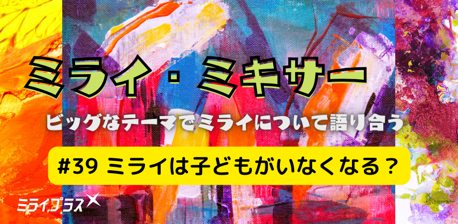 ミライ・ミキサー #39 ~ミライは子どもがいなくなる?~