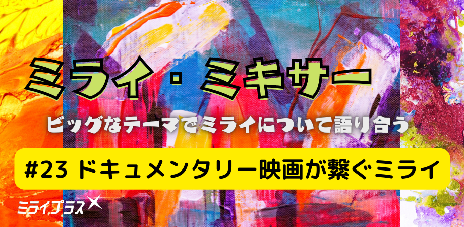 ミライ・ミキサー #23　～ドキュメンタリー映画が繋ぐミライ～
